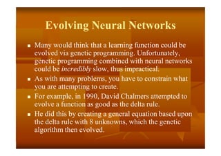 Evolving Neural Networks
 Many would think that a learning function could be
evolved via genetic programming. Unfortunately,
genetic programming combined with neural networks
could be incredibly slow, thus impractical.
 As with many problems, you have to constrain what
you are attempting to create.
 For example, in 1990, David Chalmers attempted to
evolve a function as good as the delta rule.
 He did this by creating a general equation based upon
the delta rule with 8 unknowns, which the genetic
algorithm then evolved.
 