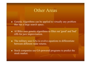 Other Areas
 Genetic Algorithms can be applied to virtually any problem
that has a large search space.
 Al Biles uses genetic algorithms to filter out 'good' and 'bad'
riffs for jazz improvisation.
 The military uses GAs to evolve equations to differentiate
between different radar returns.
 Stock companies use GA-powered programs to predict the
stock market.
 