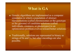 What is GA
 Genetic algorithms are implemented as a computer
simulation in which a population of abstract
representations (called chromosomes or the genotype
or the genome) of candidate solutions (called
individuals, creatures, or phenotypes) to an
optimization problem evolves toward better solutions.
 Traditionally, solutions are represented in binary as
strings of 0s and 1s, but other encodings are also
possible.
 