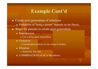 Example Cont’d
 Create next generation of solutions
 Probability of “being a parent” depends on the fitness.
 Ways for parents to create next generation
 Reproduction
 Use a string again unmodified.
 Crossover
 Cut and paste portions of one string to another.
 Mutation
 Randomly flip a bit.
 COMBINATION of all of the above.
 