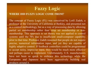 Fuzzy Logic
WHERE DID FUZZY LOGIC COME FROM?
The concept of Fuzzy Logic (FL) was conceived by Lotfi Zadeh, a
professor at the University of California at Berkley, and presented not
as a control methodology, but as a way of processing data by allowing
partial set membership rather than crisp set membership or non-
membership. This approach to set theory was not applied to control
systems until the 70's due to insufficient small-computer capability
prior to that time. Professor Zadeh reasoned that people do not require
precise, numerical information input, and yet they are capable of
highly adaptive control. If feedback controllers could be programmed
to accept noisy, imprecise input, they would be much more effective
and perhaps easier to implement. Unfortunately, U.S. manufacturers
have not been so quick to embrace this technology while the
Europeans and Japanese have been aggressively building real
products around it.
 
