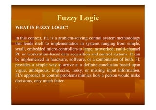 Fuzzy Logic
WHAT IS FUZZY LOGIC?
In this context, FL is a problem-solving control system methodology
that lends itself to implementation in systems ranging from simple,
small, embedded micro-controllers to large, networked, multi-channel
PC or workstation-based data acquisition and control systems. It can
be implemented in hardware, software, or a combination of both. FL
provides a simple way to arrive at a definite conclusion based upon
vague, ambiguous, imprecise, noisy, or missing input information.
FL's approach to control problems mimics how a person would make
decisions, only much faster.
.
 