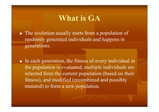 What is GA
 The evolution usually starts from a population of
randomly generated individuals and happens in
generations.
 In each generation, the fitness of every individual in
the population is evaluated, multiple individuals are
selected from the current population (based on their
fitness), and modified (recombined and possibly
mutated) to form a new population.
 