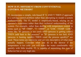 HOW IS FL DIFFERENT FROM CONVENTIONAL
CONTROL METHODS?
FL incorporates a simple, rule-based IF X AND Y THEN Z approach
to a solving control problem rather than attempting to model a system
mathematically. The FL model is empirically-based, relying on an
operator's experience rather than their technical understanding of the
system. For example, rather than dealing with temperature control in
terms such as "SP =500F", "T <1000F", or "210C <TEMP <220C",
terms like "IF (process is too cool) AND (process is getting colder)
THEN (add heat to the process)" or "IF (process is too hot) AND
(process is heating rapidly) THEN (cool the process quickly)" are
used. These terms are imprecise and yet very descriptive of what must
actually happen. Consider what you do in the shower if the
temperature is too cold: you will make the water comfortable very
quickly with little trouble. FL is capable of mimicking this type of
behavior but at very high rate.
 