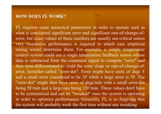 HOW DOES FL WORK?
FL requires some numerical parameters in order to operate such as
what is considered significant error and significant rate-of-change-of-
error, but exact values of these numbers are usually not critical unless
very responsive performance is required in which case empirical
tuning would determine them. For example, a simple temperature
control system could use a single temperature feedback sensor whose
data is subtracted from the command signal to compute "error" and
then time-differentiated to yield the error slope or rate-of-change-of-
error, hereafter called "error-dot". Error might have units of degs F
and a small error considered to be 2F while a large error is 5F. The
"error-dot" might then have units of degs/min with a small error-dot
being 5F/min and a large one being 15F/min. These values don't have
to be symmetrical and can be "tweaked" once the system is operating
in order to optimize performance. Generally, FL is so forgiving that
the system will probably work the first time without any tweaking.
 