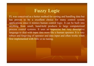 Fuzzy Logic
FL was conceived as a better method for sorting and handling data but
has proven to be a excellent choice for many control system
applications since it mimics human control logic. It can be built into
anything from small, hand-held products to large computerized
process control systems. It uses an imprecise but very descriptive
language to deal with input data more like a human operator. It is very
robust and forgiving of operator and data input and often works when
first implemented with little or no tuning.
 