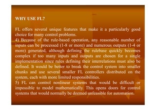 WHY USE FL?
FL offers several unique features that make it a particularly good
choice for many control problems.
4) Because of the rule-based operation, any reasonable number of
inputs can be processed (1-8 or more) and numerous outputs (1-4 or
more) generated, although defining the rulebase quickly becomes
complex if too many inputs and outputs are chosen for a single
implementation since rules defining their interrelations must also be
defined. It would be better to break the control system into smaller
chunks and use several smaller FL controllers distributed on the
system, each with more limited responsibilities.
5) FL can control nonlinear systems that would be difficult or
impossible to model mathematically. This opens doors for control
systems that would normally be deemed unfeasible for automation.
 