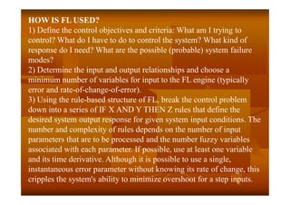 HOW IS FL USED?
1) Define the control objectives and criteria: What am I trying to
control? What do I have to do to control the system? What kind of
response do I need? What are the possible (probable) system failure
modes?
2) Determine the input and output relationships and choose a
minimum number of variables for input to the FL engine (typically
error and rate-of-change-of-error).
3) Using the rule-based structure of FL, break the control problem
down into a series of IF X AND Y THEN Z rules that define the
desired system output response for given system input conditions. The
number and complexity of rules depends on the number of input
parameters that are to be processed and the number fuzzy variables
associated with each parameter. If possible, use at least one variable
and its time derivative. Although it is possible to use a single,
instantaneous error parameter without knowing its rate of change, this
cripples the system's ability to minimize overshoot for a step inputs.
 