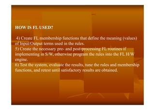 HOW IS FL USED?
4) Create FL membership functions that define the meaning (values)
of Input/Output terms used in the rules.
5) Create the necessary pre- and post-processing FL routines if
implementing in S/W, otherwise program the rules into the FL H/W
engine.
6) Test the system, evaluate the results, tune the rules and membership
functions, and retest until satisfactory results are obtained.
 
