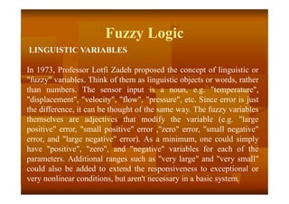 Fuzzy Logic
LINGUISTIC VARIABLES
In 1973, Professor Lotfi Zadeh proposed the concept of linguistic or
"fuzzy" variables. Think of them as linguistic objects or words, rather
than numbers. The sensor input is a noun, e.g. "temperature",
"displacement", "velocity", "flow", "pressure", etc. Since error is just
the difference, it can be thought of the same way. The fuzzy variables
themselves are adjectives that modify the variable (e.g. "large
positive" error, "small positive" error ,"zero" error, "small negative"
error, and "large negative" error). As a minimum, one could simply
have "positive", "zero", and "negative" variables for each of the
parameters. Additional ranges such as "very large" and "very small"
could also be added to extend the responsiveness to exceptional or
very nonlinear conditions, but aren't necessary in a basic system.
 