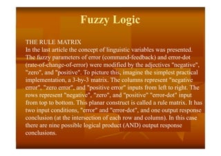 Fuzzy Logic
THE RULE MATRIX
In the last article the concept of linguistic variables was presented.
The fuzzy parameters of error (command-feedback) and error-dot
(rate-of-change-of-error) were modified by the adjectives "negative",
"zero", and "positive". To picture this, imagine the simplest practical
implementation, a 3-by-3 matrix. The columns represent "negative
error", "zero error", and "positive error" inputs from left to right. The
rows represent "negative", "zero", and "positive" "error-dot" input
from top to bottom. This planar construct is called a rule matrix. It has
two input conditions, "error" and "error-dot", and one output response
conclusion (at the intersection of each row and column). In this case
there are nine possible logical product (AND) output response
conclusions.
 