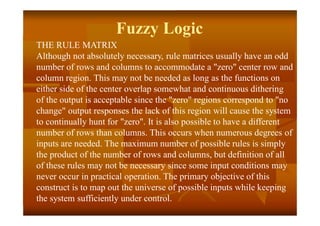 Fuzzy Logic
THE RULE MATRIX
Although not absolutely necessary, rule matrices usually have an odd
number of rows and columns to accommodate a "zero" center row and
column region. This may not be needed as long as the functions on
either side of the center overlap somewhat and continuous dithering
of the output is acceptable since the "zero" regions correspond to "no
change" output responses the lack of this region will cause the system
to continually hunt for "zero". It is also possible to have a different
number of rows than columns. This occurs when numerous degrees of
inputs are needed. The maximum number of possible rules is simply
the product of the number of rows and columns, but definition of all
of these rules may not be necessary since some input conditions may
never occur in practical operation. The primary objective of this
construct is to map out the universe of possible inputs while keeping
the system sufficiently under control.
 
