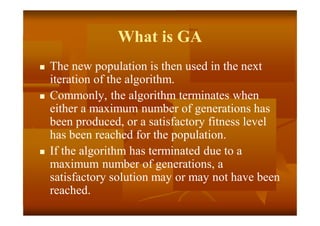 What is GA
 The new population is then used in the next
iteration of the algorithm.
 Commonly, the algorithm terminates when
either a maximum number of generations has
been produced, or a satisfactory fitness level
has been reached for the population.
 If the algorithm has terminated due to a
maximum number of generations, a
satisfactory solution may or may not have been
reached.
 