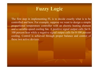 Fuzzy Logic
The first step in implementing FL is to decide exactly what is to be
controlled and how. For example, suppose we want to design a simple
proportional temperature controller with an electric heating element
and a variable-speed cooling fan. A positive signal output calls for 0-
100 percent heat while a negative signal output calls for 0-100 percent
cooling. Control is achieved through proper balance and control of
these two active devices.
 