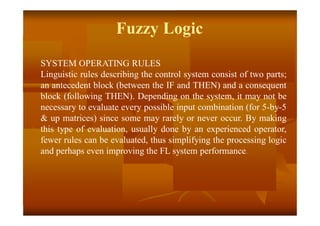 SYSTEM OPERATING RULES
Linguistic rules describing the control system consist of two parts;
an antecedent block (between the IF and THEN) and a consequent
block (following THEN). Depending on the system, it may not be
necessary to evaluate every possible input combination (for 5-by-5
& up matrices) since some may rarely or never occur. By making
this type of evaluation, usually done by an experienced operator,
fewer rules can be evaluated, thus simplifying the processing logic
and perhaps even improving the FL system performance.
Fuzzy Logic
 
