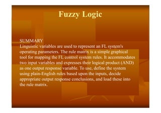 Fuzzy Logic
SUMMARY
Linguistic variables are used to represent an FL system's
operating parameters. The rule matrix is a simple graphical
tool for mapping the FL control system rules. It accommodates
two input variables and expresses their logical product (AND)
as one output response variable. To use, define the system
using plain-English rules based upon the inputs, decide
appropriate output response conclusions, and load these into
the rule matrix.
 