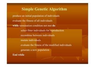 7
Simple Genetic Algorithm
produce an initial population of individuals
evaluate the fitness of all individuals
while termination condition not met do
select fitter individuals for reproduction
recombine between individuals
mutate individuals
evaluate the fitness of the modified individuals
generate a new population
End while
 