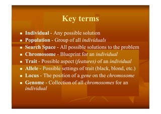Key terms
 Individual - Any possible solution
 Population - Group of all individuals
 Search Space - All possible solutions to the problem
 Chromosome - Blueprint for an individual
 Trait - Possible aspect (features) of an individual
 Allele - Possible settings of trait (black, blond, etc.)
 Locus - The position of a gene on the chromosome
 Genome - Collection of all chromosomes for an
individual
 