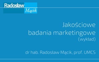 Jakościowe
badania marketingowe
(wykład)
dr hab. Radosław Mącik, prof. UMCS
 