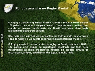 Por que anunciar no Rugby Mania?



O Rugby é o esporte que mais cresce no Brasil. Disputado em mais de
120 países o esporte é simplesmente o 2 esporte mais praticado no
mundo e avança rapidamente no Brasil que está absorvendo
rapidamente gosto pelo esporte.

São mais de 3 milhões de praticantes em todo mundo, sendo que a
copa de rugby é o 3o evento esportivo mais assistido no mundo.

O Rugby mania é o maior portal de rugby do Brasil, criado em 2006 o
site possui uma equipe de reportagem espalhada por todo país,
transmitindo as mais importantes notícias do esporte através de
reportagens, artigos, estatísticas dos jogos, e muito mais.
 