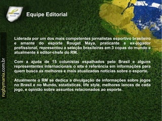 Equipe Editorial



Liderada por um dos mais competentes jornalistas esportivo brasileiro
e amante do esporte Rouget Maya, praticante e ex-jogador
profissional, representou a seleção brasileiras em 3 copas do mundo e
atualmente é editor-chefe do RM.

Com a ajuda de 15 colunistas espalhados pelo Brasil e alguns
representantes internacionais o site é referência em informações para
quem busca as melhores e mais atualizadas notícias sobre o esporte.

Atualmente o RM se dedica a divulgação de informações sobre jogos
no Brasil e no Mundo, estatísticas, life style, melhores lances de cada
jogo, e opinião sobre assuntos relacionados ao esporte.
 