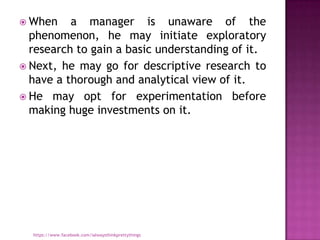  When    a manager is unaware of the
  phenomenon, he may initiate exploratory
  research to gain a basic understanding of it.
 Next, he may go for descriptive research to
  have a thorough and analytical view of it.
 He may opt for experimentation before
  making huge investments on it.




  https://www.facebook.com/ialwaysthinkprettythings
 