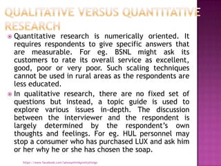  Quantitative research is numerically oriented. It
  requires respondents to give specific answers that
  are measurable. For eg. BSNL might ask its
  customers to rate its overall service as excellent,
  good, poor or very poor. Such scaling techniques
  cannot be used in rural areas as the respondents are
  less educated.
 In qualitative research, there are no fixed set of
  questions but instead, a topic guide is used to
  explore various issues in-depth. The discussion
  between the interviewer and the respondent is
  largely determined by the respondent‟s own
  thoughts and feelings. For eg. HUL personnel may
  stop a consumer who has purchased LUX and ask him
  or her why he or she has chosen the soap.
    https://www.facebook.com/ialwaysthinkprettythings
 