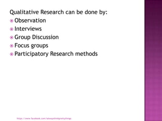 Qualitative Research can be done by:
 Observation
 Interviews
 Group Discussion
 Focus groups
 Participatory Research methods




  https://www.facebook.com/ialwaysthinkprettythings
 