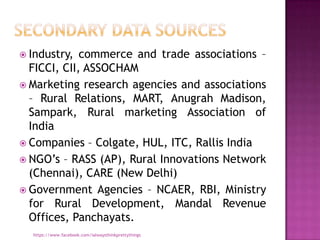  Industry,  commerce and trade associations –
  FICCI, CII, ASSOCHAM
 Marketing research agencies and associations
  – Rural Relations, MART, Anugrah Madison,
  Sampark, Rural marketing Association of
  India
 Companies – Colgate, HUL, ITC, Rallis India
 NGO‟s – RASS (AP), Rural Innovations Network
  (Chennai), CARE (New Delhi)
 Government Agencies – NCAER, RBI, Ministry
  for Rural Development, Mandal Revenue
  Offices, Panchayats.
  https://www.facebook.com/ialwaysthinkprettythings
 
