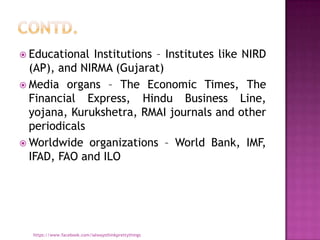  Educational Institutions – Institutes like NIRD
  (AP), and NIRMA (Gujarat)
 Media organs – The Economic Times, The
  Financial Express, Hindu Business Line,
  yojana, Kurukshetra, RMAI journals and other
  periodicals
 Worldwide organizations – World Bank, IMF,
  IFAD, FAO and ILO




  https://www.facebook.com/ialwaysthinkprettythings
 