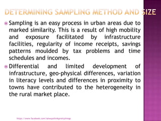  Sampling   is an easy process in urban areas due to
  marked similarity. This is a result of high mobility
  and exposure facilitated by infrastructure
  facilities, regularity of income receipts, savings
  patterns moulded by tax problems and time
  schedules and incomes.
 Differential    and limited development of
  infrastructure, geo-physical differences, variation
  in literacy levels and differences in proximity to
  towns have contributed to the heterogeneity in
  the rural market place.


     https://www.facebook.com/ialwaysthinkprettythings
 