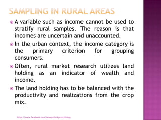 A  variable such as income cannot be used to
  stratify rural samples. The reason is that
  incomes are uncertain and unaccounted.
 In the urban context, the income category is
  the     primary   criterion   for   grouping
  consumers.
 Often, rural market research utilizes land
  holding as an indicator of wealth and
  income.
 The land holding has to be balanced with the
  productivity and realizations from the crop
  mix.

  https://www.facebook.com/ialwaysthinkprettythings
 