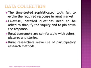  The  time-tested sophisticated tools fail to
  evoke the required response in rural market.
 Likewise, detailed questions need to be
  asked to simplify the inquiry and to pin down
  the response.
 Rural consumers are comfortable with colors,
  pictures and stories.
 Rural researchers make use of participatory
  research methods.




  https://www.facebook.com/ialwaysthinkprettythings
 