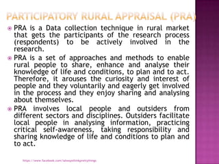  PRA is a Data collection technique in rural market
  that gets the participants of the research process
  (respondents) to be actively involved in the
  research.
 PRA is a set of approaches and methods to enable
  rural people to share, enhance and analyse their
  knowledge of life and conditions, to plan and to act.
  Therefore, it arouses the curiosity and interest of
  people and they voluntarily and eagerly get involved
  in the process and they enjoy sharing and analysing
  about themselves.
 PRA involves local people and outsiders from
  different sectors and disciplines. Outsiders facilitate
  local people in analysing information, practicing
  critical self-awareness, taking responsibility and
  sharing knowledge of life and conditions to plan and
  to act.

    https://www.facebook.com/ialwaysthinkprettythings
 