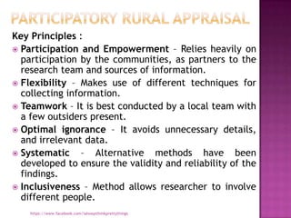 Key Principles :
 Participation and Empowerment – Relies heavily on
  participation by the communities, as partners to the
  research team and sources of information.
 Flexibility – Makes use of different techniques for
  collecting information.
 Teamwork – It is best conducted by a local team with
  a few outsiders present.
 Optimal ignorance – It avoids unnecessary details,
  and irrelevant data.
 Systematic     – Alternative methods have been
  developed to ensure the validity and reliability of the
  findings.
 Inclusiveness – Method allows researcher to involve
  different people.
    https://www.facebook.com/ialwaysthinkprettythings
 
