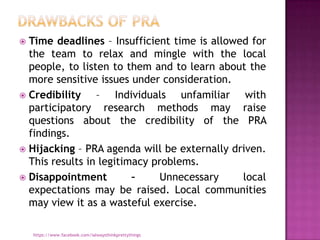  Time deadlines – Insufficient time is allowed for
  the team to relax and mingle with the local
  people, to listen to them and to learn about the
  more sensitive issues under consideration.
 Credibility    – Individuals unfamiliar with
  participatory research methods may raise
  questions about the credibility of the PRA
  findings.
 Hijacking – PRA agenda will be externally driven.
  This results in legitimacy problems.
 Disappointment         –     Unnecessary    local
  expectations may be raised. Local communities
  may view it as a wasteful exercise.

    https://www.facebook.com/ialwaysthinkprettythings
 