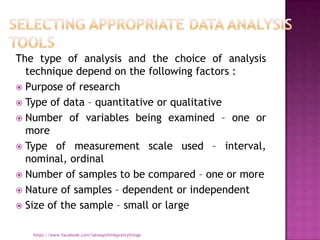 The type of analysis and the choice of analysis
  technique depend on the following factors :
 Purpose of research
 Type of data – quantitative or qualitative
 Number of variables being examined – one or
  more
 Type of measurement scale used – interval,
  nominal, ordinal
 Number of samples to be compared – one or more
 Nature of samples – dependent or independent
 Size of the sample – small or large


   https://www.facebook.com/ialwaysthinkprettythings
 