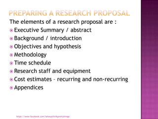 The elements of a research proposal are :
 Executive Summary / abstract
 Background / introduction
 Objectives and hypothesis
 Methodology
 Time schedule
 Research staff and equipment
 Cost estimates – recurring and non-recurring
 Appendices




  https://www.facebook.com/ialwaysthinkprettythings
 