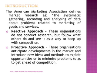 The American Marketing Association defines
  market research as: „The systematic
  gathering, recording and analysing of data
  about problems related to marketing of
  goods and services.
a) Reactive Approach – These organisations
   do not conduct research, but follow what
   others do and see it as a way to keep up
   with competition.
b) Proactive Approach – These organizations
   anticipate developments in the market and
   introduce new ideas and methods to exploit
   opportunities or to minimise problems so as
   to get ahead of competition.

  https://www.facebook.com/ialwaysthinkprettythings
 