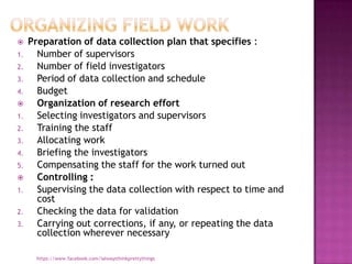     Preparation of data collection plan that specifies :
1.     Number of supervisors
2.     Number of field investigators
3.     Period of data collection and schedule
4.     Budget
      Organization of research effort
1.     Selecting investigators and supervisors
2.     Training the staff
3.     Allocating work
4.     Briefing the investigators
5.     Compensating the staff for the work turned out
      Controlling :
1.     Supervising the data collection with respect to time and
       cost
2.     Checking the data for validation
3.     Carrying out corrections, if any, or repeating the data
       collection wherever necessary

       https://www.facebook.com/ialwaysthinkprettythings
 