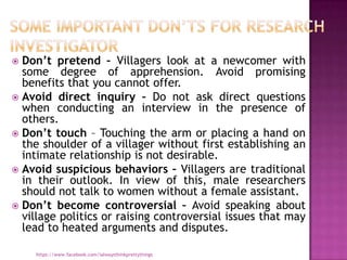  Don’t pretend – Villagers look at a newcomer with
  some degree of apprehension. Avoid promising
  benefits that you cannot offer.
 Avoid direct inquiry – Do not ask direct questions
  when conducting an interview in the presence of
  others.
 Don’t touch – Touching the arm or placing a hand on
  the shoulder of a villager without first establishing an
  intimate relationship is not desirable.
 Avoid suspicious behaviors – Villagers are traditional
  in their outlook. In view of this, male researchers
  should not talk to women without a female assistant.
 Don’t become controversial – Avoid speaking about
  village politics or raising controversial issues that may
  lead to heated arguments and disputes.

    https://www.facebook.com/ialwaysthinkprettythings
 