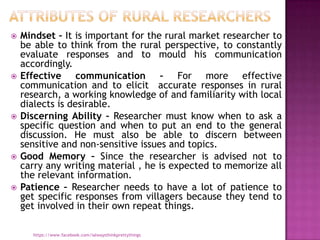    Mindset – It is important for the rural market researcher to
    be able to think from the rural perspective, to constantly
    evaluate responses and to mould his communication
    accordingly.
   Effective communication – For more effective
    communication and to elicit accurate responses in rural
    research, a working knowledge of and familiarity with local
    dialects is desirable.
   Discerning Ability – Researcher must know when to ask a
    specific question and when to put an end to the general
    discussion. He must also be able to discern between
    sensitive and non-sensitive issues and topics.
   Good Memory – Since the researcher is advised not to
    carry any writing material , he is expected to memorize all
    the relevant information.
   Patience – Researcher needs to have a lot of patience to
    get specific responses from villagers because they tend to
    get involved in their own repeat things.

      https://www.facebook.com/ialwaysthinkprettythings
 