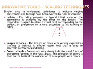 Simple, easy to understand techniques to indicate varying
  preferences and feelings have been evolved by rural researchers.
 Ladder – For rating purposes, a typical Likert scale on the
  ascendancy is achieved by the steps on the ladder. The
  respondent is asked to place a visual card corresponding to the
  product or preference on a rung according to his ranking or
                                              1
  rating.
                                                          2
                                                          3
                                                          4


   Images of faces – The images of faces with varying expressions
    (smiling to wailing) is another useful tool that is used to
    ascertain preferences and liking.
   Colour wheels – Colours are very strong indicators and forms of
    expressing feelings in the rural areas. The selection of colors is
    done on the basis of the association of rural people with colors.



      https://www.facebook.com/ialwaysthinkprettythings
 