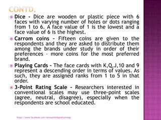  Dice – Dice are wooden or plastic piece with 6
  faces with varying number of holes or dots ranging
  from 1 to 6. A face value of 1 is the lowest and a
  face value of 6 is the highest.
 Carrom coins – Fifteen coins are given to the
  respondents and they are asked to distribute them
  among the brands under study in order of their
  preferences – more coins for the most preferred
  brand.
 Playing Cards – The face cards with K,Q,J,10 and 9
  represent a descending order in terms of values. As
  such, they are assigned ranks from 1 to 5 in that
  order.
 3-Point Rating Scale – Researchers interested in
  conventional scales may use three-point scales
  (agree, neutral, disagree), especially when the
  respondents are school educated.

    https://www.facebook.com/ialwaysthinkprettythings
 