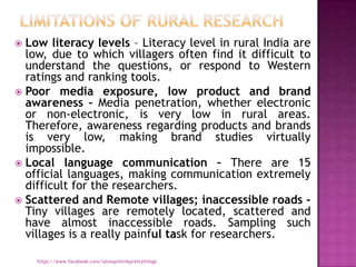  Low literacy levels – Literacy level in rural India are
  low, due to which villagers often find it difficult to
  understand the questions, or respond to Western
  ratings and ranking tools.
 Poor media exposure, low product and brand
  awareness – Media penetration, whether electronic
  or non-electronic, is very low in rural areas.
  Therefore, awareness regarding products and brands
  is very low, making brand studies virtually
  impossible.
 Local language communication – There are 15
  official languages, making communication extremely
  difficult for the researchers.
 Scattered and Remote villages; inaccessible roads –
  Tiny villages are remotely located, scattered and
  have almost inaccessible roads. Sampling such
  villages is a really painful task for researchers.

    https://www.facebook.com/ialwaysthinkprettythings
 