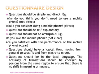  Questions should be simple and direct. Eg.
 Why do you think you don‟t need to use a mobile
  phone? (not direct)
Would you consider using a mobile phone? (direct)
 Questions should be self-explanatory.
 Questions should not be ambiguous. Eg.
Do you like the mobile phone? (not clear)
Are you satisfied with the performance of the mobile
  phone? (clear)
 Questions should have a logical flow, moving from
  general to specific and from macro to micro.
 Questions should be in the local language. The
  accuracy of translations should be checked by
  persons from the same region to ensure that there is
  no shift in meaning or nuance.
    https://www.facebook.com/ialwaysthinkprettythings
 