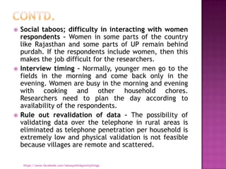    Social taboos; difficulty in interacting with women
    respondents – Women in some parts of the country
    like Rajasthan and some parts of UP remain behind
    purdah. If the respondents include women, then this
    makes the job difficult for the researchers.
   Interview timing – Normally, younger men go to the
    fields in the morning and come back only in the
    evening. Women are busy in the morning and evening
    with cooking and other household chores.
    Researchers need to plan the day according to
    availability of the respondents.
   Rule out revalidation of data – The possibility of
    validating data over the telephone in rural areas is
    eliminated as telephone penetration per household is
    extremely low and physical validation is not feasible
    because villages are remote and scattered.

     https://www.facebook.com/ialwaysthinkprettythings
 