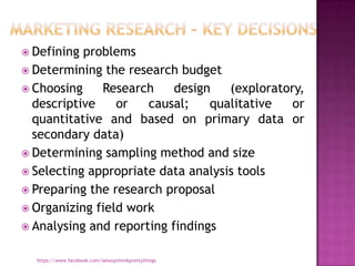  Defining problems
 Determining the research budget
 Choosing    Research     design   (exploratory,
  descriptive    or   causal;    qualitative   or
  quantitative and based on primary data or
  secondary data)
 Determining sampling method and size
 Selecting appropriate data analysis tools
 Preparing the research proposal
 Organizing field work
 Analysing and reporting findings


  https://www.facebook.com/ialwaysthinkprettythings
 