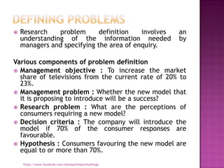    Research    problem      definition   involves      an
    understanding of the information needed             by
    managers and specifying the area of enquiry.

Various components of problem definition
 Management objective : To increase the market
  share of televisions from the current rate of 20% to
  23%.
 Management problem : Whether the new model that
  it is proposing to introduce will be a success?
 Research problem : What are the perceptions of
  consumers requiring a new model?
 Decision criteria : The company will introduce the
  model if 70% of the consumer responses are
  favourable.
 Hypothesis : Consumers favouring the new model are
  equal to or more than 70%.
    https://www.facebook.com/ialwaysthinkprettythings
 