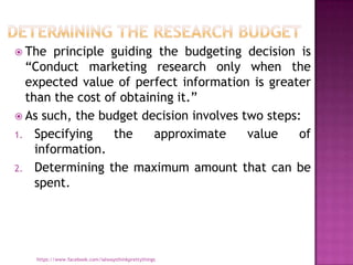  The   principle guiding the budgeting decision is
  “Conduct marketing research only when the
  expected value of perfect information is greater
  than the cost of obtaining it.”
 As such, the budget decision involves two steps:
1. Specifying     the    approximate     value    of
    information.
2. Determining the maximum amount that can be
    spent.




   https://www.facebook.com/ialwaysthinkprettythings
 